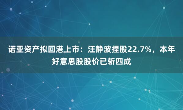 诺亚资产拟回港上市：汪静波捏股22.7%，本年好意思股股价已斩四成